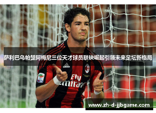 萨利巴乌帕楚阿梅尼三位天才球员联袂崛起引领未来足坛新格局
