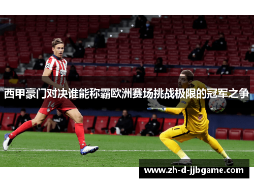 西甲豪门对决谁能称霸欧洲赛场挑战极限的冠军之争