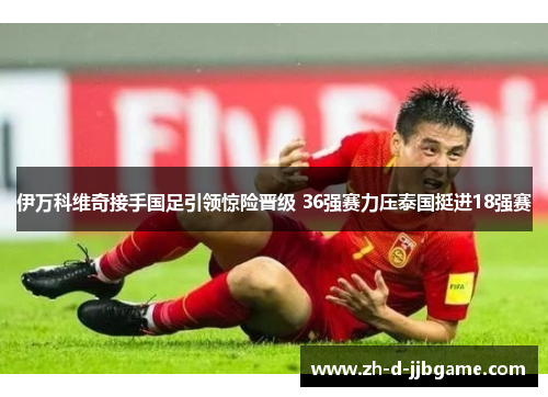 伊万科维奇接手国足引领惊险晋级 36强赛力压泰国挺进18强赛