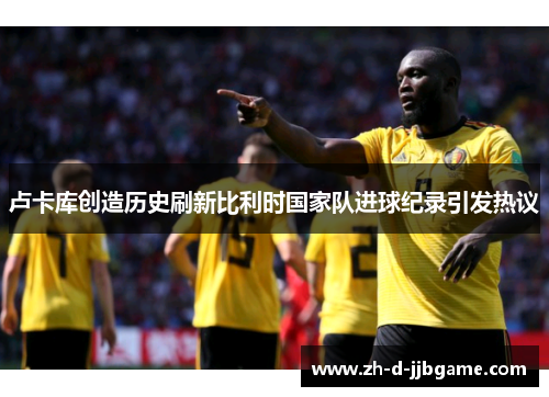 卢卡库创造历史刷新比利时国家队进球纪录引发热议