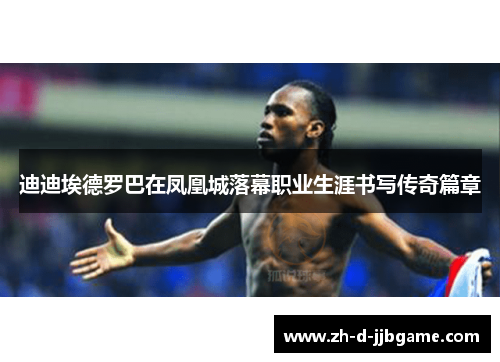 迪迪埃德罗巴在凤凰城落幕职业生涯书写传奇篇章 迪迪埃德罗巴在凤凰城落幕职业生涯书写传奇篇章