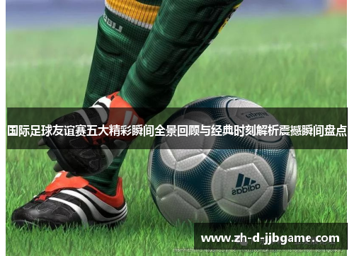 国际足球友谊赛五大精彩瞬间全景回顾与经典时刻解析震撼瞬间盘点