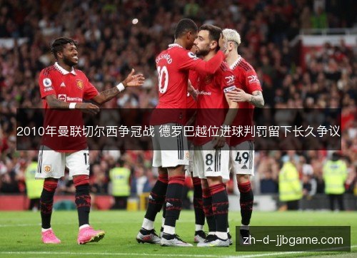 2010年曼联切尔西争冠战 德罗巴越位进球判罚留下长久争议 2010年曼联切尔西争冠战 德罗巴越位进球判罚留下长久争议